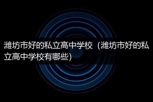 潍坊市好的私立高中学校（潍坊市好的私立高中学校有哪些）