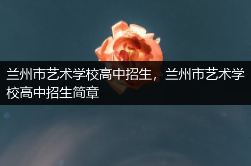 兰州市艺术学校高中招生，兰州市艺术学校高中招生简章