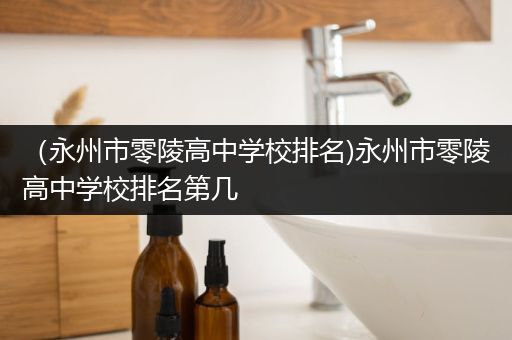 （永州市零陵高中学校排名)永州市零陵高中学校排名第几