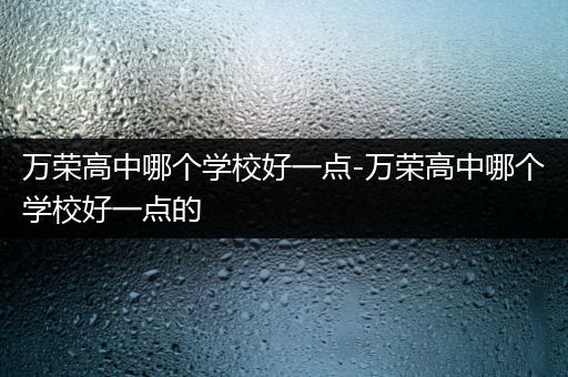 万荣高中哪个学校好一点-万荣高中哪个学校好一点的