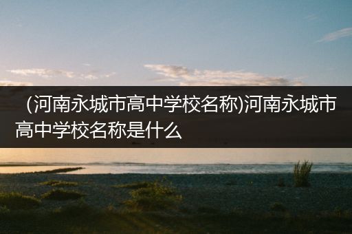 （河南永城市高中学校名称)河南永城市高中学校名称是什么