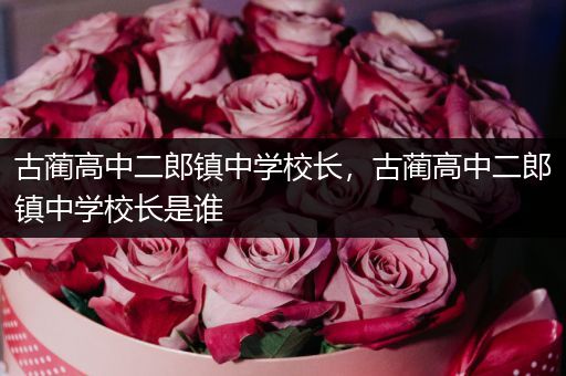 古蔺高中二郎镇中学校长，古蔺高中二郎镇中学校长是谁