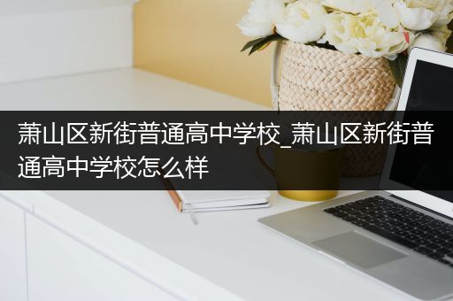萧山区新街普通高中学校_萧山区新街普通高中学校怎么样