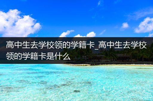 高中生去学校领的学籍卡_高中生去学校领的学籍卡是什么