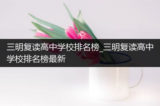三明复读高中学校排名榜_三明复读高中学校排名榜最新