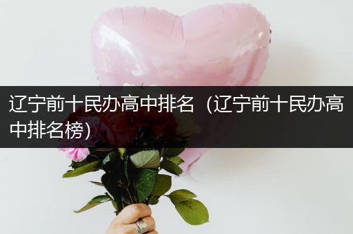 辽宁前十民办高中排名（辽宁前十民办高中排名榜）