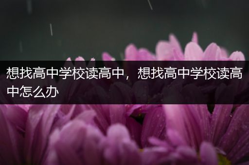 想找高中学校读高中，想找高中学校读高中怎么办