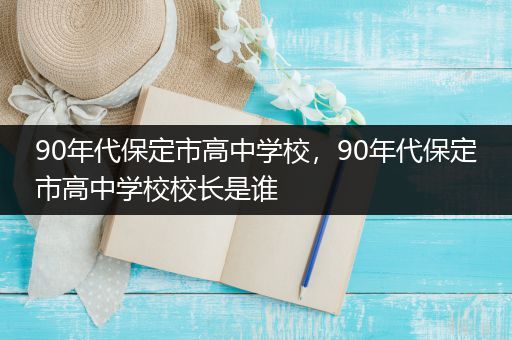 90年代保定市高中学校，90年代保定市高中学校校长是谁