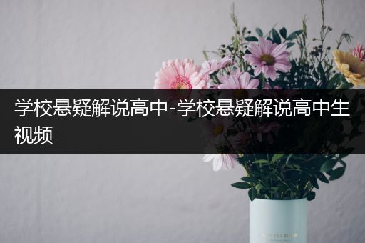 学校悬疑解说高中-学校悬疑解说高中生视频