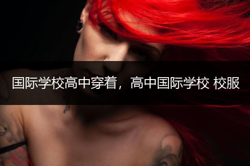 国际学校高中穿着，高中国际学校 校服