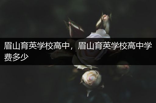 眉山育英学校高中，眉山育英学校高中学费多少