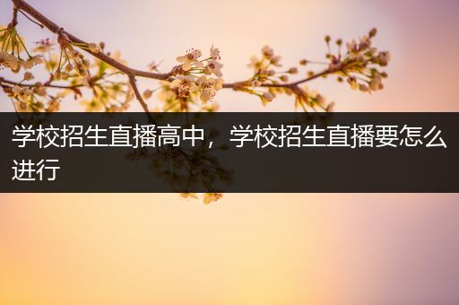 学校招生直播高中，学校招生直播要怎么进行