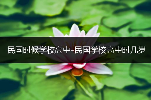 民国时候学校高中-民国学校高中时几岁