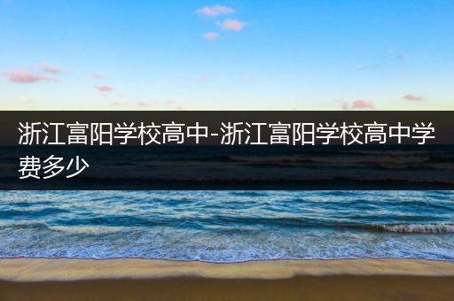 浙江富阳学校高中-浙江富阳学校高中学费多少