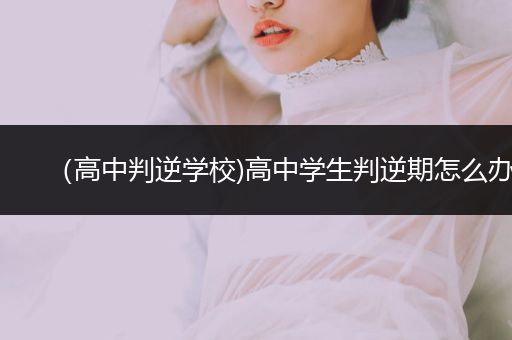 （高中判逆学校)高中学生判逆期怎么办