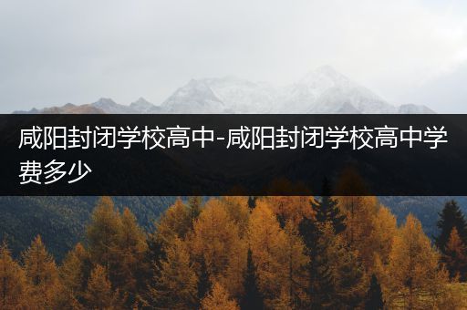 咸阳封闭学校高中-咸阳封闭学校高中学费多少
