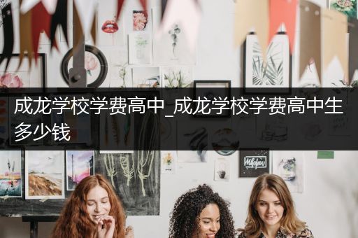 成龙学校学费高中_成龙学校学费高中生多少钱