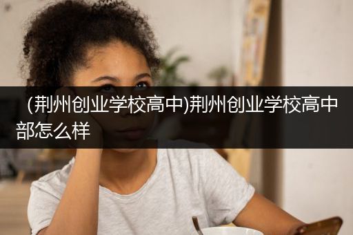 （荆州创业学校高中)荆州创业学校高中部怎么样