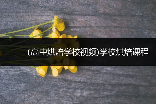 （高中烘焙学校视频)学校烘焙课程