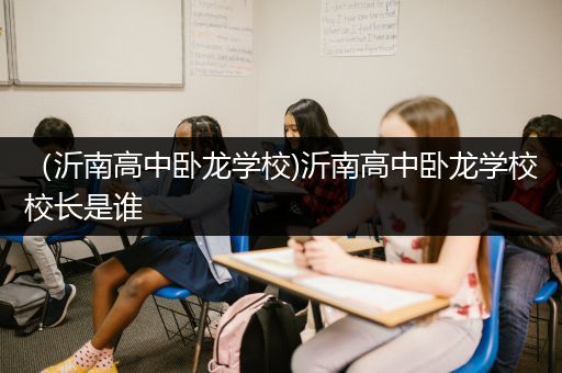 （沂南高中卧龙学校)沂南高中卧龙学校校长是谁
