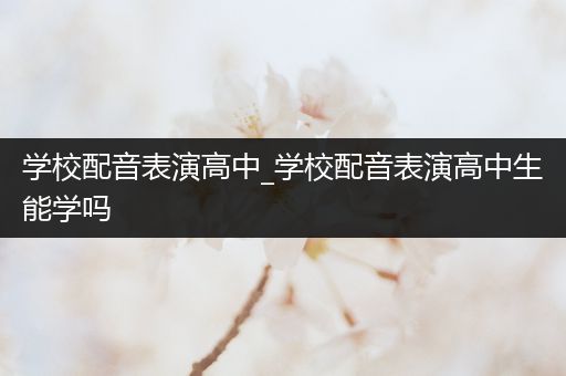 学校配音表演高中_学校配音表演高中生能学吗