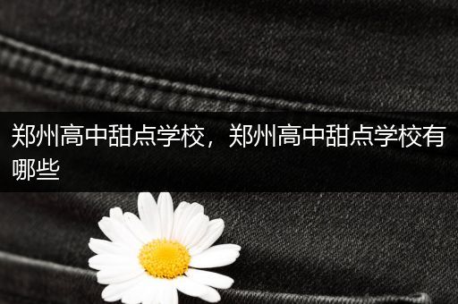 郑州高中甜点学校，郑州高中甜点学校有哪些