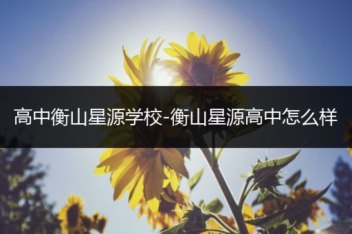 高中衡山星源学校-衡山星源高中怎么样