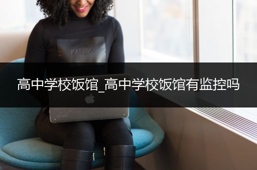 高中学校饭馆_高中学校饭馆有监控吗