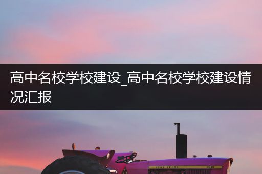 高中名校学校建设_高中名校学校建设情况汇报