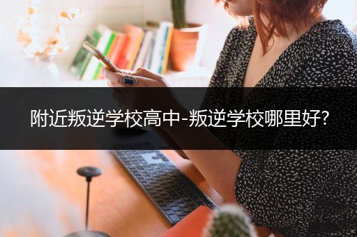 附近叛逆学校高中-叛逆学校哪里好?