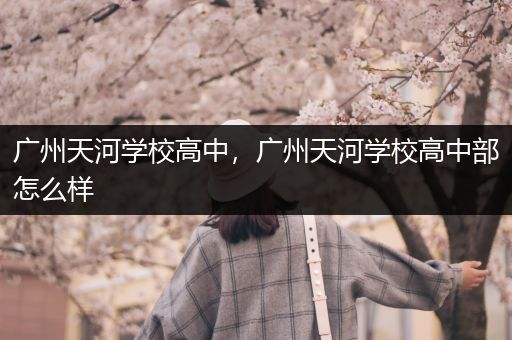 广州天河学校高中，广州天河学校高中部怎么样