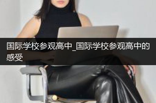 国际学校参观高中_国际学校参观高中的感受