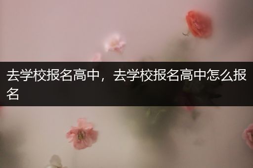 去学校报名高中，去学校报名高中怎么报名