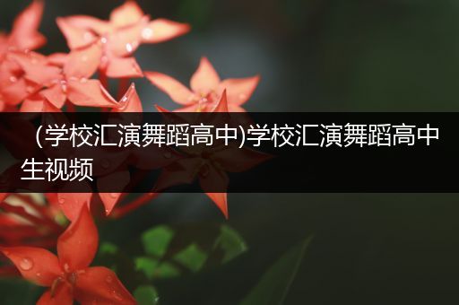 （学校汇演舞蹈高中)学校汇演舞蹈高中生视频